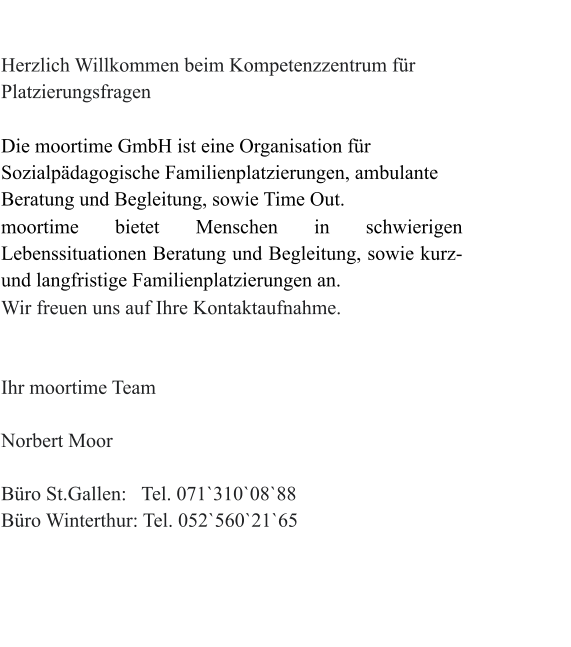 Herzlich Willkommen beim Kompetenzzentrum für Platzierungsfragen  Die moortime GmbH ist eine Organisation für Sozialpädagogische Familienplatzierungen, ambulante Beratung und Begleitung, sowie Time Out. moortime bietet Menschen in schwierigen Lebenssituationen Beratung und Begleitung, sowie kurz-und langfristige Familienplatzierungen an. Wir freuen uns auf Ihre Kontaktaufnahme.                                                                                                                      Ihr moortime Team                                                                                                                    Norbert Moor  Büro St.Gallen:   Tel. 071`310`08`88  Büro Winterthur: Tel. 052`560`21`65